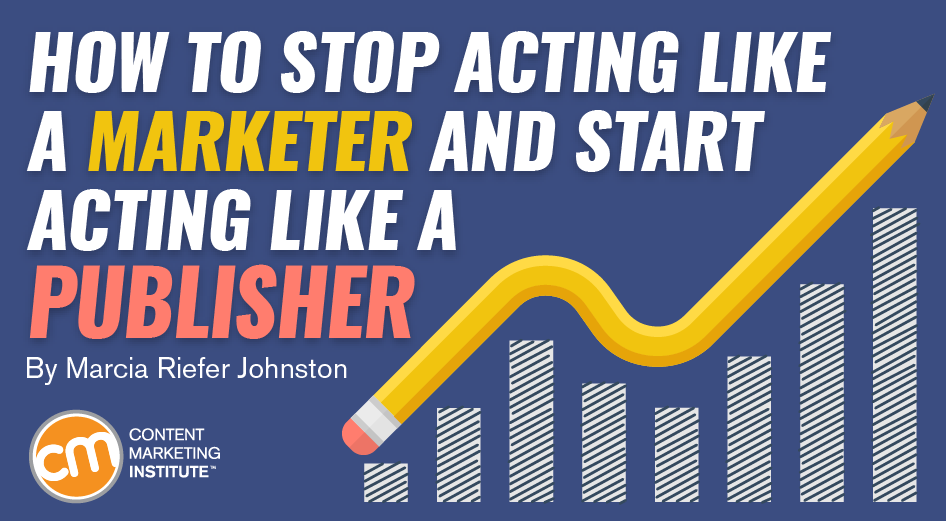 How to Stop Acting Like a Marketer and Start Acting Like a Publisher